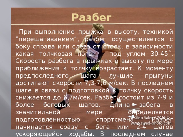 Разбег  При выполнение прыжка в высоту, техникой “перешагиванием”, разбег осуществляется с боку справа или слева от стоек, в зависимости какая толчковая нога, под углом 30-45˚. Скорость разбега в прыжках в высоту по мере приближения к толчку возрастает. К моменту предпоследнего шага лучшие прыгуны достигают скорости 7,3-7,6 м/сек. В последнем шаге в связи с подготовкой к толчку скорость снижается до 6,7м/сек. Разбег состоит из 7-9 и более беговых шагов. Длина забега в значительной мере определяется подготовленностью спортсмена. Разбег начинается сразу с бега или 2-4 шагов ускоряющейся ходьбы. В последнем случае длина разбега увеличивается до 15-17м. 