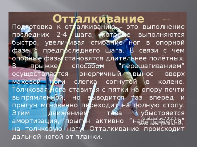 Отталкивание Подготовка к отталкиванию – это выполнение последних 2-4 шага, которые выполняются быстро, увеличивая сгибание ног в опорной фазе с предпоследнего шага. В связи с чем опорные фазы становятся длительнее полётных. В прыжке способом “перешагиванием” осуществляется энергичный вынос вверх маховой ноги слегка согнутой в колене. Толчковая нога ставится с пятки на опору почти выпрямленной, но выводится таз вперёд и прыгун мгновенно переходит на полную стопу. Этим движением таза убыстряется амортизация, прыгун активно “накатывается” на толчковую ногу. Отталкивание происходит дальней ногой от планки. 