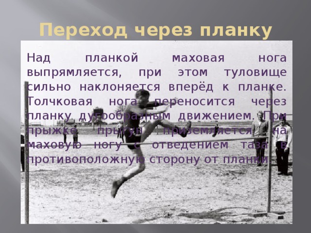 Переход через планку Над планкой маховая нога выпрямляется, при этом туловище сильно наклоняется вперёд к планке. Толчковая нога переносится через планку дугообразным движением. При прыжке прыгун приземляется на маховую ногу с отведением таза в противоположную сторону от планки. 