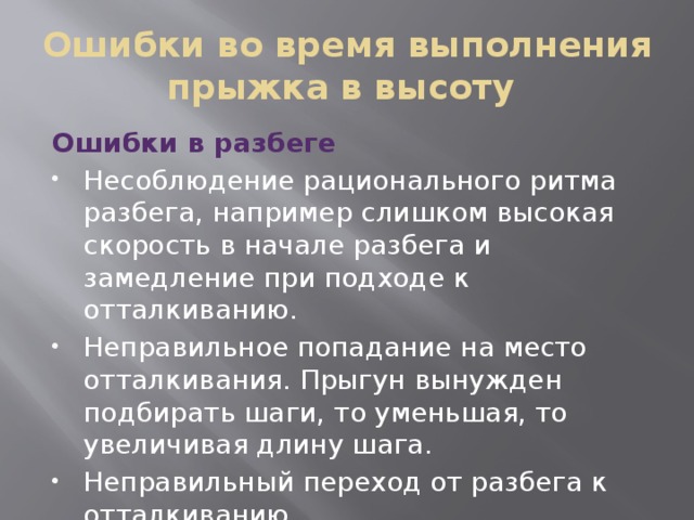 Ошибки во время выполнения прыжка в высоту Ошибки в разбеге Несоблюдение рационального ритма разбега, например слишком высокая скорость в начале разбега и замедление при подходе к отталкиванию. Неправильное попадание на место отталкивания. Прыгун вынужден подбирать шаги, то уменьшая, то увеличивая длину шага. Неправильный переход от разбега к отталкиванию. 