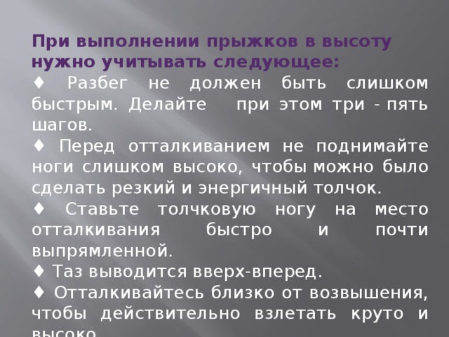 При выполнении прыжков в высоту нужно учитывать следующее: ♦ Разбег не должен быть слишком быстрым. Делайте при этом три - пять шагов. ♦ Перед отталкиванием не поднимайте ноги слишком высоко, чтобы можно было сделать резкий и энергичный толчок.    ♦ Ставьте толчковую ногу на место отталкивания быстро и почти выпрямленной.    ♦ Таз выводится вверх-вперед.    ♦ Отталкивайтесь близко от возвышения, чтобы действительно взлетать круто и высоко. 