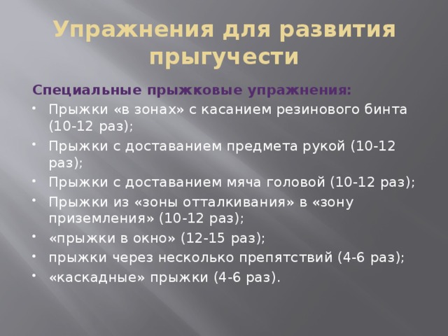 Упражнения для развития прыгучести Специальные прыжковые упражнения: Прыжки «в зонах» с касанием резинового бинта (10-12 раз); Прыжки с доставанием предмета рукой (10-12 раз); Прыжки с доставанием мяча головой (10-12 раз); Прыжки из «зоны отталкивания» в «зону приземления» (10-12 раз); «прыжки в окно» (12-15 раз);  прыжки через несколько препятствий (4-6 раз); «каскадные» прыжки (4-6 раз). 