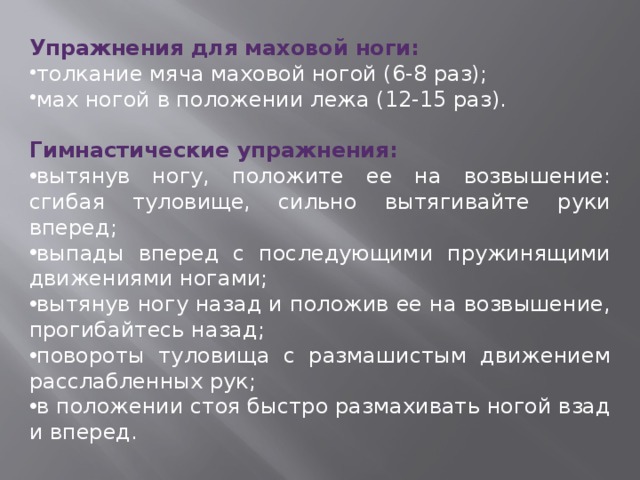 Упражнения для маховой ноги: толкание мяча маховой ногой (6-8 раз); мах ногой в положении лежа (12-15 раз). Гимнастические упражнения: вытянув ногу, положите ее на возвышение: сгибая туловище, сильно вытягивайте руки вперед; выпады вперед с последующими пружинящими движениями ногами; вытянув ногу назад и положив ее на возвышение, прогибайтесь назад; повороты туловища с размашистым движением расслабленных рук; в положении стоя быстро размахивать ногой взад и вперед. 