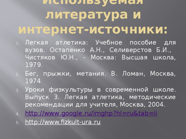 Используемая литература и интернет-источники: Легкая атлетика: Учебное пособие для вузов. Остапенко А.Н., Селиверстов Б.И., Чистяков Ю.Н., - Москва: Высшая школа, 1979. Бег, прыжки, метания. В. Ломан, Москва, 1974 Уроки физкультуры в современной школе. Выпуск 3. Легкая атлетика, методические рекомендации для учителя, Москва, 2004. http :// www . google . ru / imghp ? hl = ru & tab = ii http://www.fizkult-ura.ru 