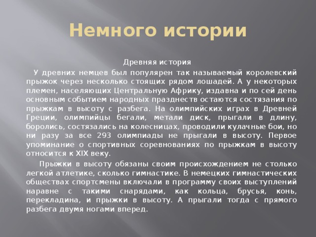 Немного истории Древняя история  У древних немцев был популярен так называемый королевский прыжок через несколько стоящих рядом лошадей. А у некоторых племен, населяющих Центральную Африку, издавна и по сей день основным событием народных празднеств остаются состязания по прыжкам в высоту с разбега. На олимпийских играх в Древней Греции, олимпийцы бегали, метали диск, прыгали в длину, боролись, состязались на колесницах, проводили кулачные бои, но ни разу за все 293 олимпиады не прыгали в высоту. Первое упоминание о спортивных соревнованиях по прыжкам в высоту относится к XIX веку.  Прыжки в высоту обязаны своим происхождением не столько легкой атлетике, сколько гимнастике. В немецких гимнастических обществах спортсмены включали в программу своих выступлений наравне с такими снарядами, как кольца, брусья, конь, перекладина, и прыжки в высоту. А прыгали тогда с прямого разбега двумя ногами вперед. 