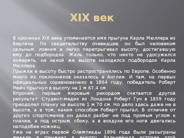 XIX век В хрониках XIX века упоминается имя прыгуна Карла Мюллера из Берлина. По свидетельству очевидцев, он был человеком сильным, ловким и легко перепрыгивал высоту, достигавшую ему до подбородка. Жаль только, что никто не удосужился измерить, на какой же высоте находился подбородок Карла Мюллера. Прыжки в высоту быстро распространялись по Европе. Особенно много их поклонников оказалось в Англии. И там, на первых официальных соревнованиях в 1864 году, победитель Роберт Мейч прыгнул в высоту на 1 м 67,4 см. Впрочем, первым мировым рекордом считается другой результат. Студент-медик из Лондона Роберт Гуч в 1859 году преодолел планку на высоте 1 м 70 см. Но дело здесь даже не в высоте, а в том, каким способом Роберт прыгал. В отличие от других спортсменов он делал разбег не под прямым углом к планке, а под острым, сбоку, а в воздухе его ноги двигались наподобие ножниц. Уже на играх первой Олимпиады 1896 года были разыграны медали в прыжках в высоту. Дальнейшая истории этой дисциплины позволяет выделить три периода связанных с тремя стилями прыжков. 