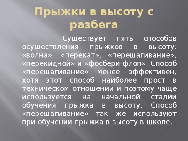 Прыжки в высоту с разбега  Существует пять способов осуществления прыжков в высоту: «волна», «перекат», «перешагивание», «перекидной» и «фосбери-флоп». Способ «перешагивание» менее эффективен, хотя этот способ наиболее прост в техническом отношении и поэтому чаще используется на начальной стадии обучения прыжка в высоту. Способ «перешагивание» так же используют при обучении прыжка в высоту в школе. 