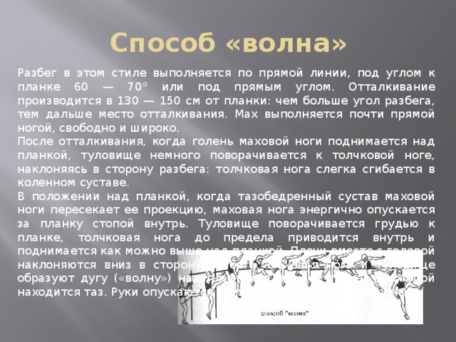 Способ «волна» Разбег в этом стиле выполняется по прямой линии, под углом к планке 60 — 70° или под прямым углом. Отталкивание производится в 130 — 150 см от планки: чем больше угол разбега, тем дальше место отталкивания. Мах выполняется почти прямой ногой, свободно и широко. После отталкивания, когда голень маховой ноги поднимается над планкой, туловище немного поворачивается к толчковой ноге, наклоняясь в сторону разбега: толчковая нога слегка сгибается в коленном суставе. В положении над планкой, когда тазобедренный сустав маховой ноги пересекает ее проекцию, маховая нога энергично опускается за планку стопой внутрь. Туловище поворачивается грудью к планке, толчковая нога до предела приводится внутрь и поднимается как можно выше над планкой. Плечи вместе с головой наклоняются вниз в сторону разбега. Маховая нога и туловище образуют дугу («волну») над планкой в высшей точке, в которой находится таз. Руки опускаются вниз или разводятся в стороны. 