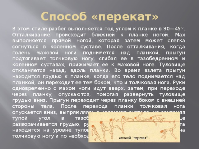 Способ «перекат» В этом стиле разбег выполняется под углом к планке в 30—45°. Отталкивание происходит ближней к планке ногой. Мах выполняется прямой ногой, которая затем может слегка согнуться в коленном суставе. После отталкивания, когда голень маховой ноги поднимется над планкой, прыгун подтягивает толчковую ногу, сгибая ее в тазобедренном и коленном суставах, прижимает ее к маховой ноге. Туловище откланяется назад, вдоль планки. Во время взлета прыгун находится грудью к планке, когда его тело поднимается над планкой, он переходит ее тем боком, что и толчковая нога. Руки одновременно с махом ноги идут вверх, затем, при переходе через планку, опускаются, помогая развернуть туловище грудью вниз. Прыгун переходит через планку боком с внешней стороны тела. После перехода планки толчковая нога опускается вниз, выпрямляясь в коленном суставе, но сохраняя тупой угол в тазобедренном суставе. Туловище разворачивается грудью, руки опускаются вниз, маховая нога находится на уровне туловища. Приземление происходит на толчковую ногу и по необходимости на руки. 