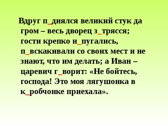  Вдруг п _ днялся великий стук да гром – весь дворец з _ трясся; гости крепко н _ пугались, п _ вскакивали со своих мест и не знают, что им делать; а Иван – царевич г _ ворит: «Не бойтесь, господа! Это моя лягушонка в к _ робчонке приехала». 