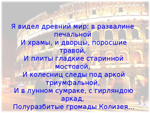 Я видел древний мир: в развалине печальной  И храмы, и дворцы, поросшие травой,  И плиты гладкие старинной мостовой,  И колесниц следы под аркой триумфальной,  И в лунном сумраке, с гирляндою аркад,  Полуразбитые громады Колизея...   