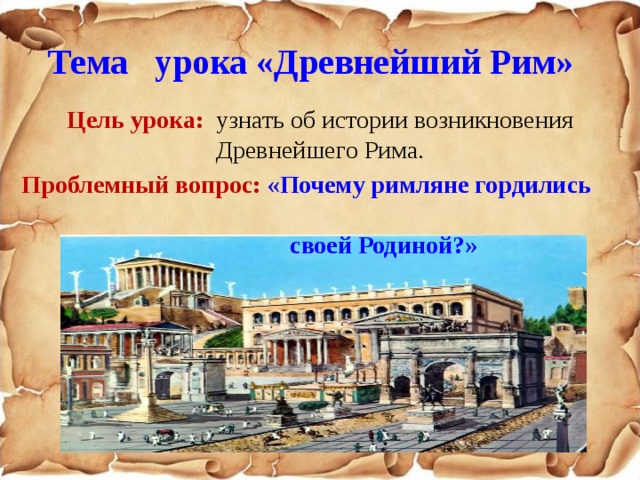 Тема урока «Древнейший Рим»  Цель урока:  узнать об истории возникновения Древнейшего Рима. Проблемный вопрос: «Почему римляне гордились  своей Родиной?»  