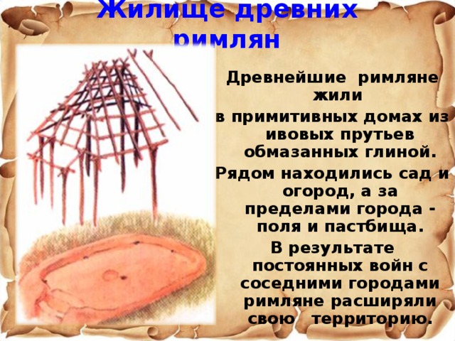 Жилище древних римлян  Древнейшие римляне жили в примитивных домах из ивовых прутьев обмазанных глиной. Рядом находились сад и огород, а за пределами города - поля и пастбища. В результате постоянных войн с соседними городами римляне расширяли свою территорию.  