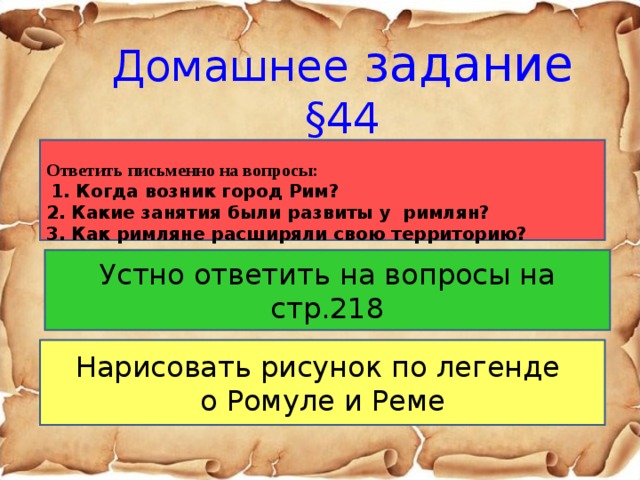 Домашнее задание §44   Ответить письменно на вопросы:  1. Когда возник город Рим? 2. Какие занятия были развиты у римлян? 3. Как римляне расширяли свою территорию?  Устно ответить на вопросы на стр.218 Нарисовать рисунок по легенде о Ромуле и Реме 