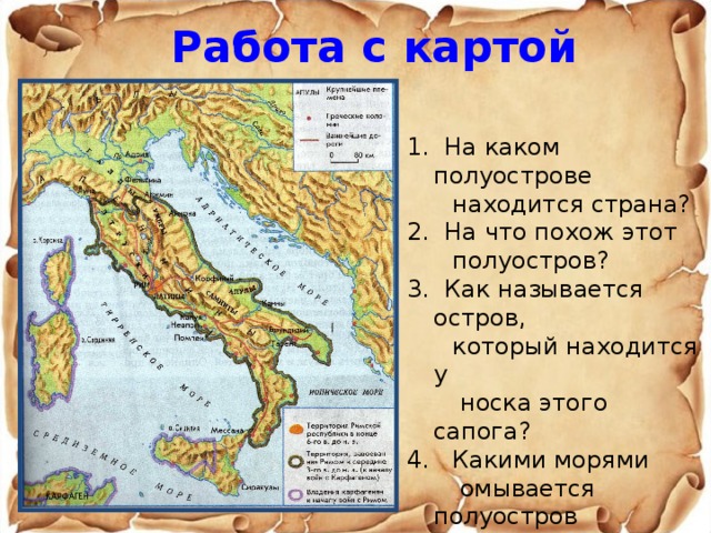 Работа с картой  1. На каком полуострове  находится страна? 2. На что похож этот  полуостров? 3. Как называется остров,  который находится у  носка этого сапога? 4. Какими морями  омывается полуостров  Апеннины? 5. Найдите на карте Рим. 