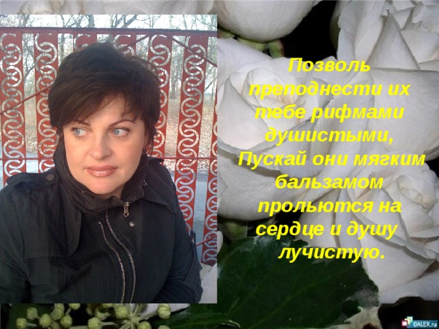 Позволь преподнести их тебе рифмами душистыми,  Пускай они мягким бальзамом прольются на сердце и душу  лучистую. 