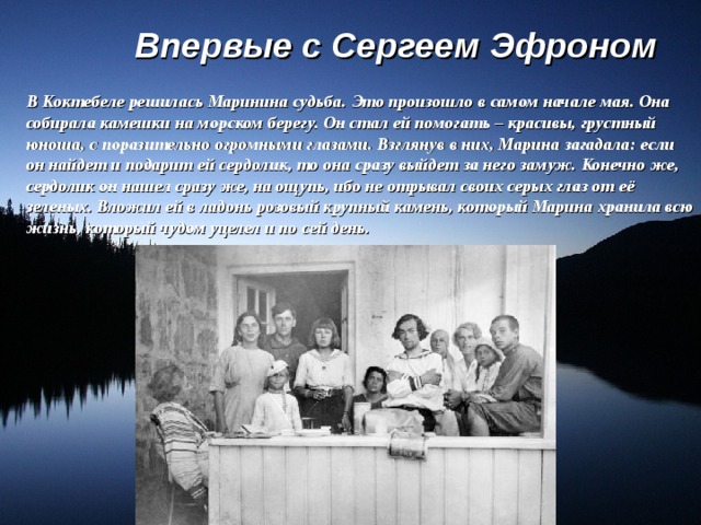 Впервые с Сергеем Эфроном В Коктебеле решилась Маринина судьба. Это произошло в самом начале мая. Она собирала камешки на морском берегу. Он стал ей помогать – красивы, грустный юноша, с поразительно огромными глазами. Взглянув в них, Марина загадала: если он найдет и подарит ей сердолик, то она сразу выйдет за него замуж. Конечно же, сердолик он нашел сразу же, на ощупь, ибо не отрывал своих серых глаз от её зеленых. Вложил ей в ладонь розовый крупный камень, который Марина хранила всю жизнь, который чудом уцелел и по сей день. 