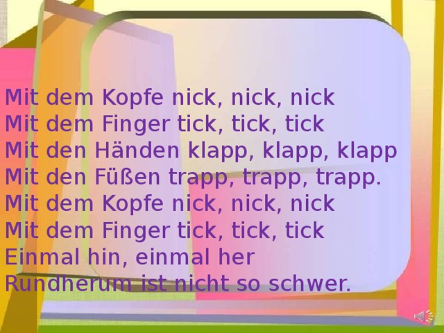 Mit dem Kopfe nick, nick, nick Mit dem Finger tick, tick, tick Mit den Händen klapp, klapp, klapp Mit den Füßen trapp, trapp, trapp. Mit dem Kopfe nick, nick, nick Mit dem Finger tick, tick, tick Einmal hin, einmal her Rundherum ist nicht so schwer. 