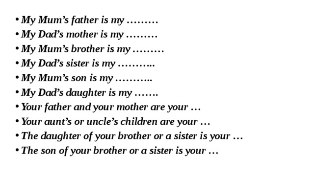 My Mum’s father is my ……… My Dad’s mother is my ……… My Mum’s brother is my ……… My Dad’s sister is my ……….. My Mum’s son is my ……….. My Dad’s daughter is my ……. Your father and your mother are your … Your aunt’s or uncle’s children are your … The daughter of your brother or a sister is your … The son of your brother or a sister is your … 