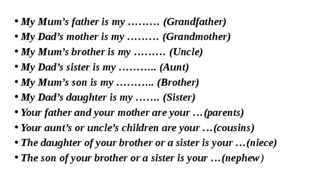 My Mum’s father is my ……… (Grandfather) My Dad’s mother is my ……… (Grandmother) My Mum’s brother is my ……… (Uncle) My Dad’s sister is my ……….. (Aunt) My Mum’s son is my ……….. (Brother) My Dad’s daughter is my ……. (Sister) Your father and your mother are your …(parents) Your aunt’s or uncle’s children are your …(cousins) The daughter of your brother or a sister is your …(niece) The son of your brother or a sister is your …(nephew ) 