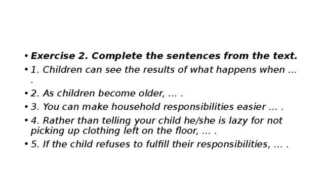 Exercise 2. Complete the sentences from the text. 1. Children can see the results of what happens when … . 2. As children become older, … . 3. You can make household responsibilities easier … . 4. Rather than telling your child he/she is lazy for not picking up clothing left on the floor, … . 5. If the child refuses to fulfill their responsibilities, … . 