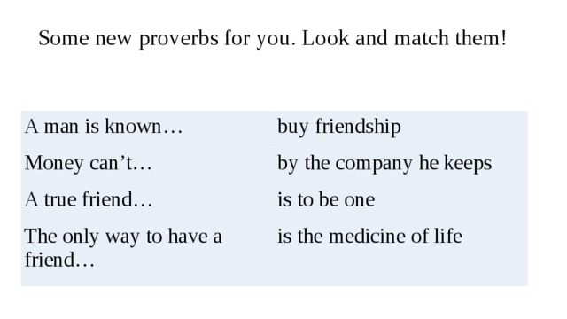 Some new proverbs for you. Look and match them!   A man is known… buy friendship Money can’t… by the company he keeps A true friend… is to be one The only way to have a friend… is the medicine of life 