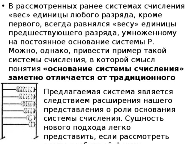 В рассмотренных ранее системах счисления «вес» единицы любого разряда, кроме первого, всегда равнялся «весу» единицы предшествующего разряда, умноженному на постоянное основание системы Р. Можно, однако, привести пример такой системы счисления, в которой смысл понятия «основание системы счисления» заметно отличается от традиционного Предлагаемая система является следствием расширения нашего представления о роли основания системы счисления. Сущность нового подхода легко представить, если рассмотреть счеты необычной формы  