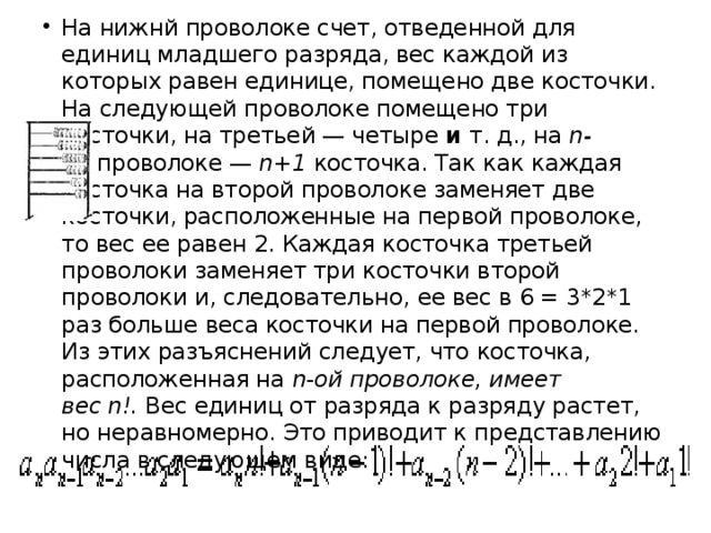 На нижнй проволоке счет, отведенной для единиц младшего разряда, вес каждой из которых равен единице, помещено две косточки. На следующей проволоке помещено три косточки, на третьей — четыре  и  т. д., на  n-ой  проволоке —  n+1  косточка. Так как каждая косточка на второй проволоке заменяет две косточки, расположенные на первой проволоке, то вес ее равен 2. Каждая косточка третьей проволоки заменяет три косточки второй проволоки и, следовательно, ее вес в 6 = 3*2*1 раз больше веса косточки на первой проволоке. Из этих разъяснений следует, что косточка, расположенная на  n - ой проволоке, имеет вес n!.  Вес единиц от разряда к разряду растет, но неравномерно. Это приводит к представлению числа в следующем виде:   
