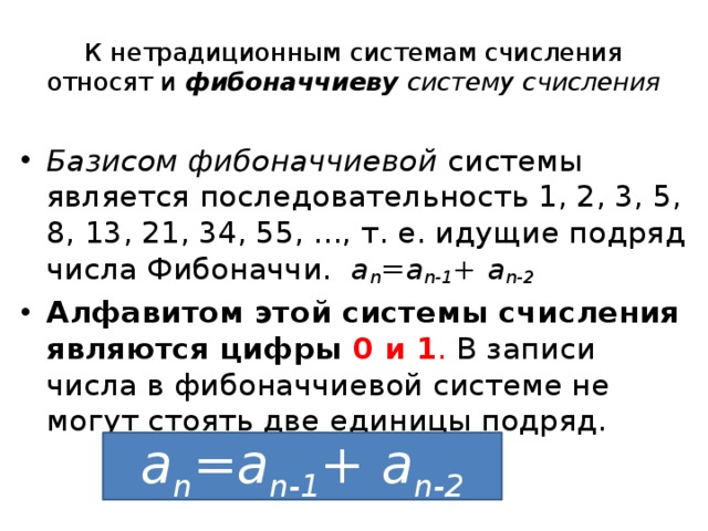К нетрадиционным системам счисления относят и   фибоначчиеву систему счисления Базисом фибоначчиевой  системы является последовательность 1, 2, 3, 5, 8, 13, 21, 34, 55, ..., т. е. идущие подряд числа Фибоначчи.  а n =a n-1 + a n-2 Алфавитом этой системы счисления являются цифры 0 и 1 . В записи числа в фибоначчиевой системе не могут стоять две единицы подряд. а n =a n-1 + a n-2 