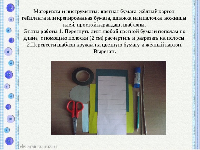 Материалы и инструменты: цветная бумага, жёлтый картон, тейплента или крепированная бумага, шпажка или палочка, ножницы, клей, простой карандаш, шаблоны.  Этапы работы.1. Перегнуть лист любой цветной бумаги пополам по длине, с помощью полоски (2 см) расчертить и разрезать на полосы. 2.Перевести шаблон кружка на цветную бумагу и жёлтый картон. Вырезать 