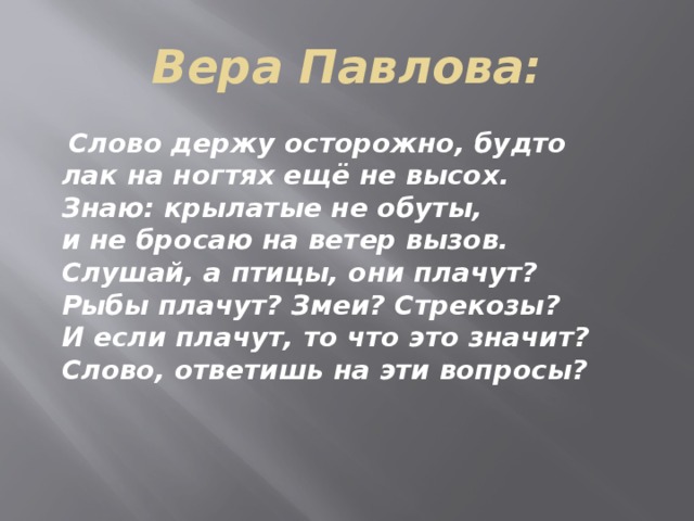 Вера Павлова:  Слово держу осторожно, будто  лак на ногтях ещё не высох.  Знаю: крылатые не обуты,  и не бросаю на ветер вызов.  Слушай, а птицы, они плачут?  Рыбы плачут? Змеи? Стрекозы?  И если плачут, то что это значит?  Слово, ответишь на эти вопросы? 