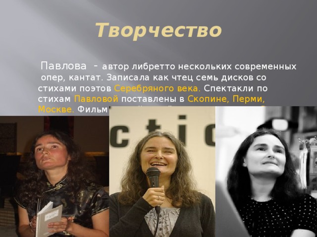 Творчество  Павлова - автор либретто нескольких современных опер, кантат. Записала как чтец семь дисков со стихами поэтов Серебряного века. Спектакли по стихам Павловой поставлены в Скопине, Перми, Москве. Фильмы о ней и с её участием сняты в России, Франции, Германии, США. 