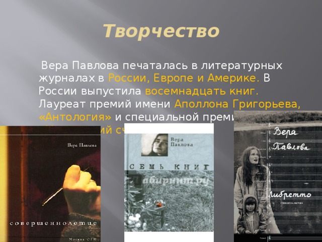 Творчество  Вера Павлова печаталась в литературных журналах в России, Европе и Америке. В России выпустила восемнадцать книг. Лауреат премий имени Аполлона Григорьева, «Антология» и специальной премии «Московский счёт». 