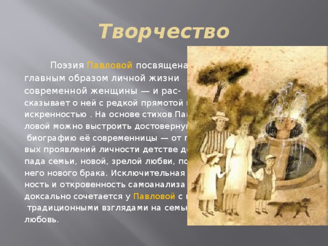 Творчество  Поэзия Павловой посвящена главным образом личной жизни современной женщины — и рас- сказывает о ней с редкой прямотой и искренностью . На основе стихов Пав- ловой можно выстроить достоверную  биографию её современницы — от пер- вых проявлений личности детстве до рас- пада семьи, новой, зрелой любви, позд- него нового брака. Исключительная чест- ность и откровенность самоанализа пара- доксально сочетается у Павловой с весьма  традиционными взглядами на семью, брак, любовь. 