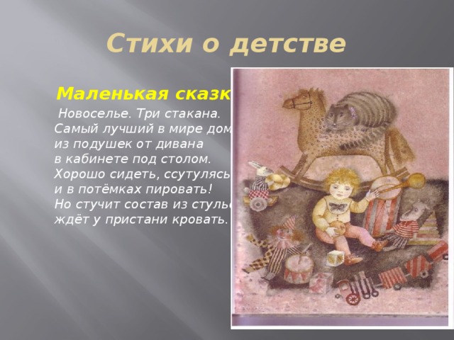 Стихи о детстве  Маленькая сказка  Новоселье. Три стакана.   Самый лучший в мире дом   из подушек от дивана   в кабинете под столом.   Хорошо сидеть, ссутулясь,   и в потёмках пировать!   Но стучит состав из стульев,   ждёт у пристани кровать.  