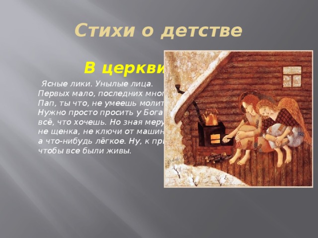 Стихи о детстве  В церкви  Ясные лики. Унылые лица.   Первых мало, последних много.   Пап, ты что, не умеешь молиться?   Нужно просто просить у Бога   всё, что хочешь. Но зная меру —   не щенка, не ключи от машины,   а что-нибудь лёгкое. Ну, к примеру,   чтобы все были живы.    