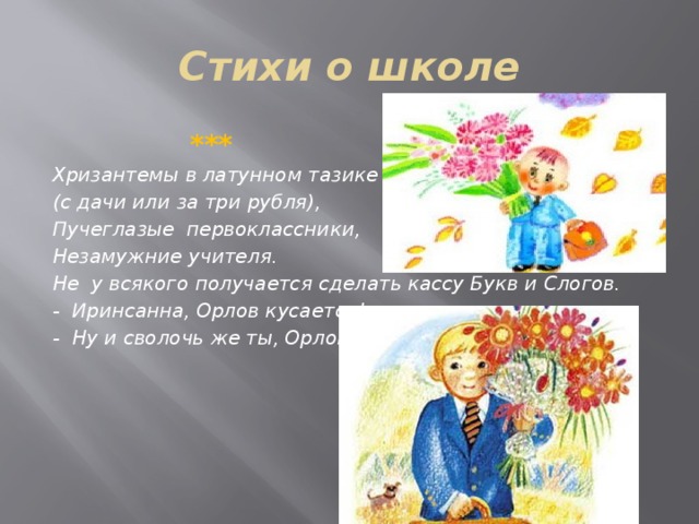 Стихи о школе  *** Хризантемы в латунном тазике (с дачи или за три рубля), Пучеглазые первоклассники, Незамужние учителя. Не у всякого получается сделать кассу Букв и Слогов. - Иринсанна, Орлов кусается! - Ну и сволочь же ты, Орлов!     
