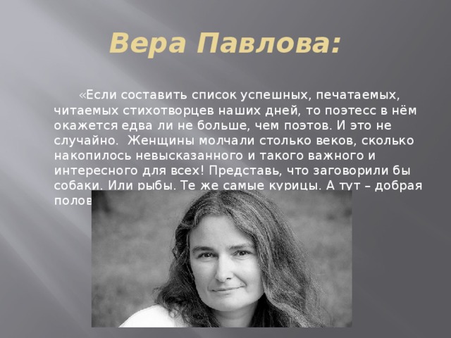 Вера Павлова:  «Если составить список успешных, печатаемых, читаемых стихотворцев наших дней, то поэтесс в нём окажется едва ли не больше, чем поэтов. И это не случайно. Женщины молчали столько веков, сколько накопилось невысказанного и такого важного и интересного для всех! Представь, что заговорили бы собаки. Или рыбы. Те же самые курицы. А тут – добрая половина человечества!» 