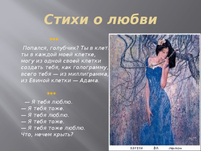 Стихи о любви  ***  Попался, голубчик? Ты в клетке,   ты в каждой моей клетке,   могу из одной своей клетки   создать тебя, как голограмму,   всего тебя — из миллиграмма,   из Евиной клетки — Адама.     *** —  Я тебя люблю.   — Я тебя тоже.   — Я тебя люблю.   — Я тебя тоже.   — Я тебя тоже люблю.   Что, нечем крыть? 