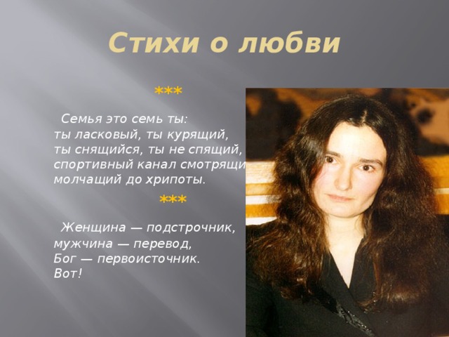 Стихи о любви  ***  Семья это семь ты:   ты ласковый, ты курящий,   ты снящийся, ты не спящий,   спортивный канал смотрящий,   молчащий до хрипоты.  ***   Женщина — подстрочник,   мужчина — перевод,   Бог — первоисточник.   Вот!  