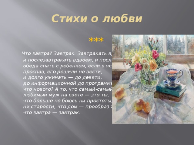 Стихи о любви  ***  Что завтра? Завтрак. Завтракать вдвоем,  и послезавтракать вдвоем, и после   обеда спать с ребенком, если в ясли,   проспав, его решили не вести,   и долго ужинать — до девяти,   до информационной до программы —   что нового? А то, что самый-самый   любимый муж на свете — это ты,   что больше не боюсь ни простоты,   ни старости, что дом — прообраз храма,   что завтра — завтрак.  