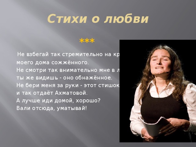 Стихи о любви  ***  Не взбегай так стремительно на крыльцо  моего дома сожжённого.  Не смотри так внимательно мне в лицо,  ты же видишь - оно обнажённое.  Не бери меня за руки - этот стишок  и так отдаёт Ахматовой.  А лучше иди домой, хорошо?  Вали отсюда, уматывай!   