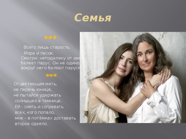 Семья   ***  Всего лишь старость.  Море и песок.   Смотри: неподалеку от заката   белеет парус. Он не одинок:   вокруг него белеют парусята.    *** Отцветающая мать, не перечь юнице, не пытайся удержать  солнышко в темнице.  Ей - сиять и согревать  всех, кого попало,  мне – в потёмках доставать  второе одеяло. 