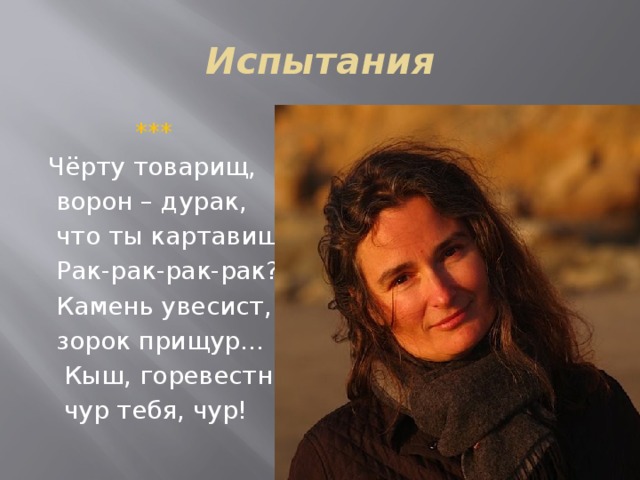 Испытания  *** Чёрту товарищ,  ворон – дурак,  что ты картавишь:  Рак-рак-рак-рак?  Камень увесист,  зорок прищур…  Кыш, горевестник,  чур тебя, чур! 