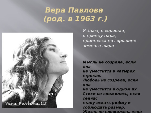 Вера Павлова  (род. в 1963 г.) Я знаю, я хорошая,   я принцу пара,   принцесса на горошине   земного шара.    Мысль не созрела, если она   не уместится в четырех строках.   Любовь не созрела, если она   не уместится в одном ах.   Стихи не сложились, если сейчас   стану искать рифму и соблюдать размер.   Жизнь не сложилась, если она   не уместится в одном да.  
