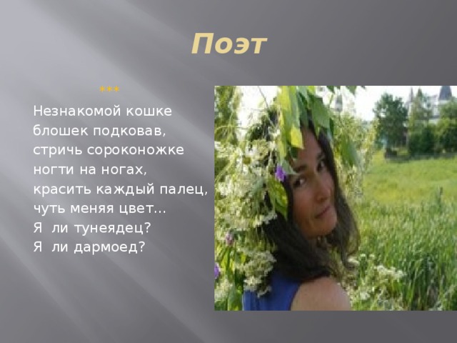 Поэт  ***  Незнакомой кошке блошек подковав, стричь сороконожке ногти на ногах, красить каждый палец, чуть меняя цвет… Я ли тунеядец? Я ли дармоед? 