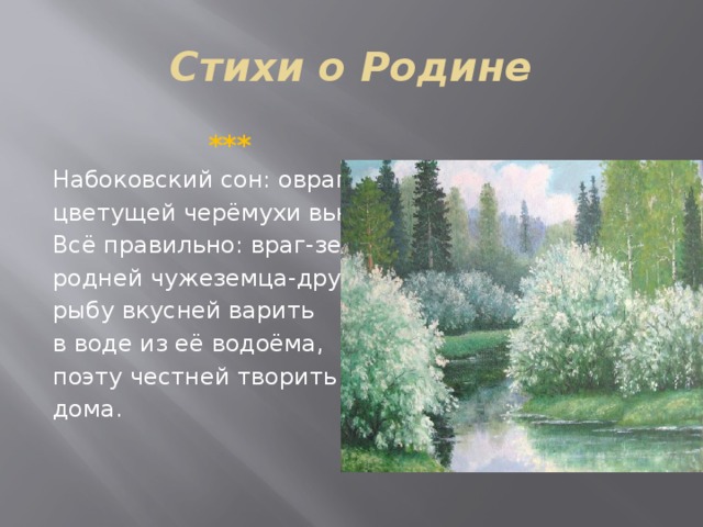 Стихи о Родине  *** Набоковский сон: овраг, цветущей черёмухи вьюга. Всё правильно: враг-земляк родней чужеземца-друга, рыбу вкусней варить в воде из её водоёма, поэту честней творить дома. 