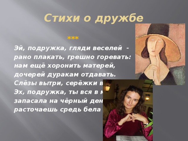 Стихи о дружбе  *** Эй, подружка, гляди веселей - рано плакать, грешно горевать: нам ещё хоронить матерей, дочерей дуракам отдавать. Слёзы вытри, серёжки вдень. Эх, подружка, ты вся в меня: запасала на чёрный день, расточаешь средь бела дня. 