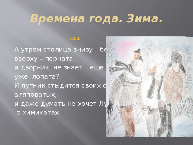 Времена года. Зима.  *** А утром столица внизу – бела, вверху – перната, и дворник не знает – ещё метла, уже лопата? И путник стыдится своих следов аляповатых, и даже думать не хочет Лужков  о химикатах. 