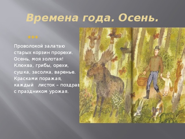 Времена года. Осень.  ***  Проволокой залатаю старых корзин прорехи. Осень, моя золотая! Клюква, грибы, орехи, сушка, засолка, варенье. Красками поражая, каждый листок – поздравленье с праздником урожая. 